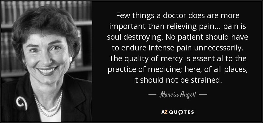Few things a doctor does are more important than relieving pain. . . pain is soul destroying. No patient should have to endure intense pain unnecessarily. The quality of mercy is essential to the practice of medicine; here, of all places, it should not be strained. - Marcia Angell