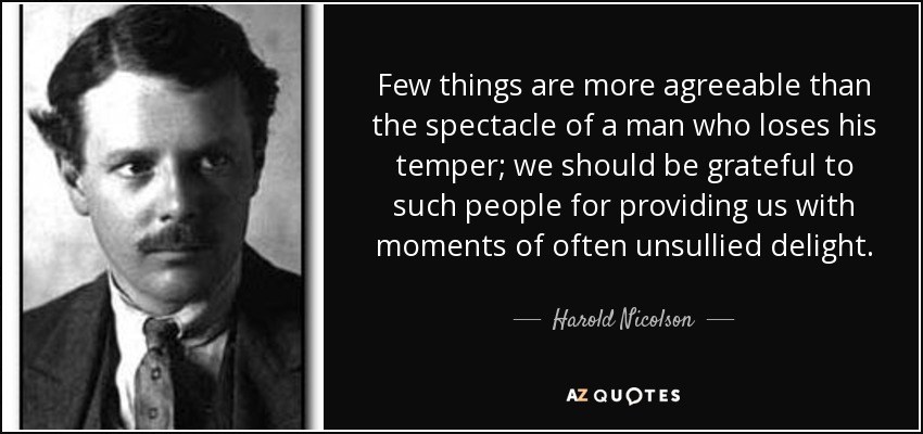 Few things are more agreeable than the spectacle of a man who loses his temper; we should be grateful to such people for providing us with moments of often unsullied delight. - Harold Nicolson