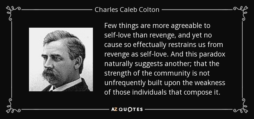 Few things are more agreeable to self-love than revenge, and yet no cause so effectually restrains us from revenge as self-love. And this paradox naturally suggests another; that the strength of the community is not unfrequently built upon the weakness of those individuals that compose it. - Charles Caleb Colton