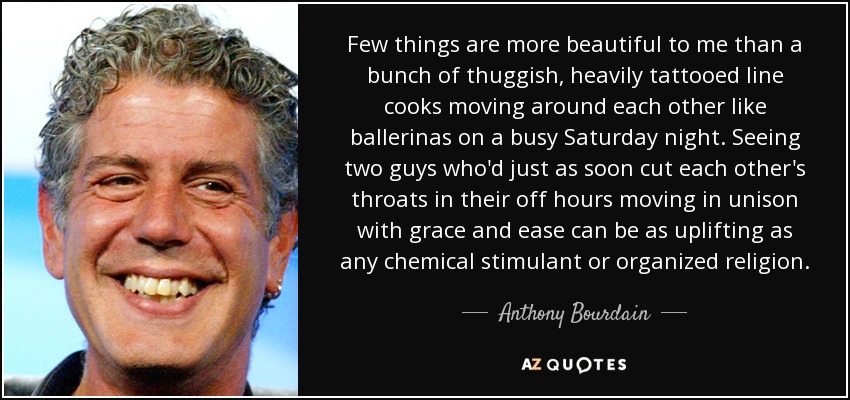 Few things are more beautiful to me than a bunch of thuggish, heavily tattooed line cooks moving around each other like ballerinas on a busy Saturday night. Seeing two guys who'd just as soon cut each other's throats in their off hours moving in unison with grace and ease can be as uplifting as any chemical stimulant or organized religion. - Anthony Bourdain