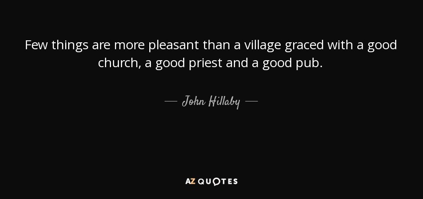 Few things are more pleasant than a village graced with a good church, a good priest and a good pub. - John Hillaby