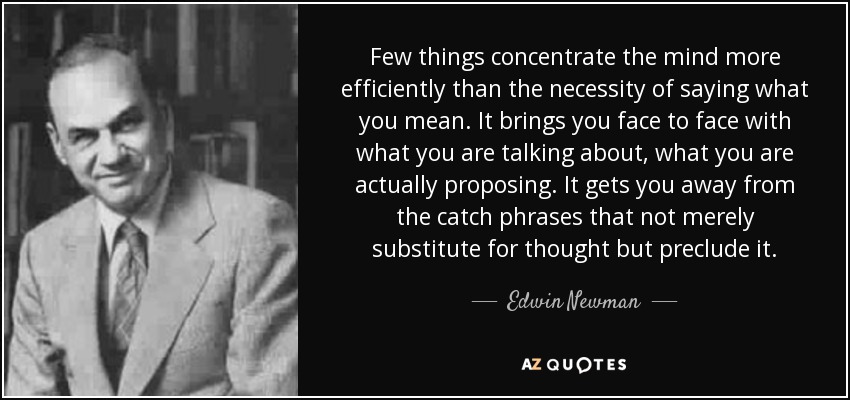 Few things concentrate the mind more efficiently than the necessity of saying what you mean. It brings you face to face with what you are talking about, what you are actually proposing. It gets you away from the catch phrases that not merely substitute for thought but preclude it. - Edwin Newman