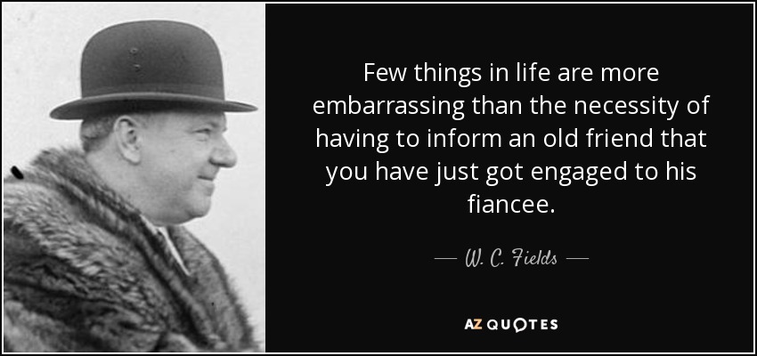 Few things in life are more embarrassing than the necessity of having to inform an old friend that you have just got engaged to his fiancee. - W. C. Fields