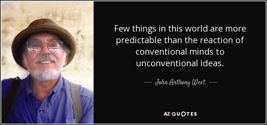 Few things in this world are more predictable than the reaction of conventional minds to unconventional ideas. - John Anthony West