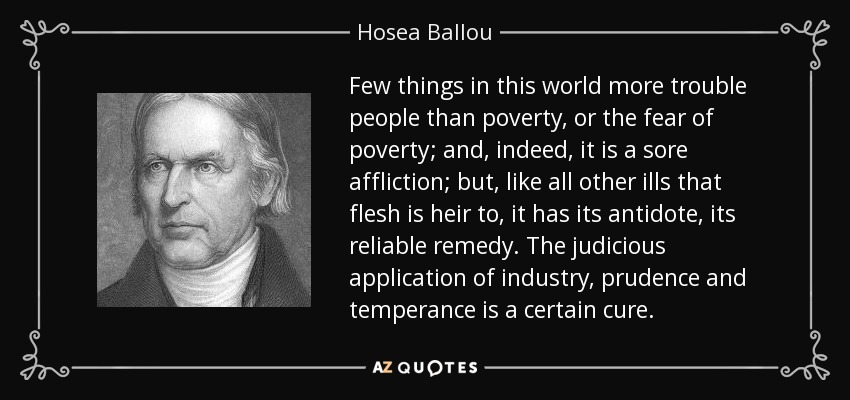 Few things in this world more trouble people than poverty, or the fear of poverty; and, indeed, it is a sore affliction; but, like all other ills that flesh is heir to, it has its antidote, its reliable remedy. The judicious application of industry, prudence and temperance is a certain cure. - Hosea Ballou