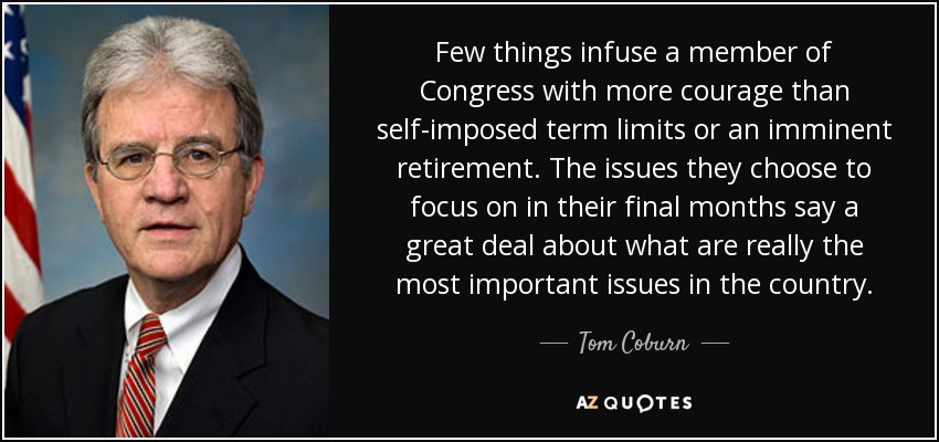 Few things infuse a member of Congress with more courage than self-imposed term limits or an imminent retirement. The issues they choose to focus on in their final months say a great deal about what are really the most important issues in the country. - Tom Coburn