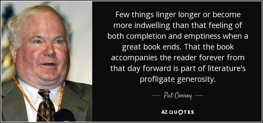 Few things linger longer or become more indwelling than that feeling of both completion and emptiness when a great book ends. That the book accompanies the reader forever from that day forward is part of literature's profligate generosity. - Pat Conroy
