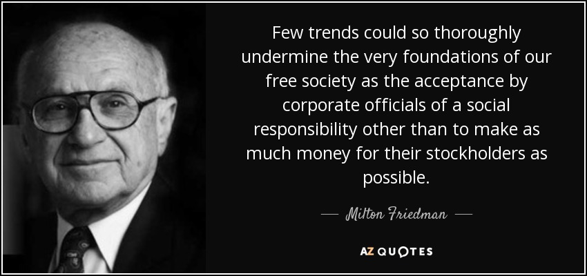 Few trends could so thoroughly undermine the very foundations of our free society as the acceptance by corporate officials of a social responsibility other than to make as much money for their stockholders as possible. - Milton Friedman