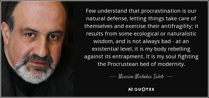 Few understand that procrastination is our natural defense, letting things take care of themselves and exercise their antifragility; it results from some ecological or naturalistic wisdom, and is not always bad - at an existential level, it is my body rebelling against its entrapment. It is my soul fighting the Procrustean bed of modernity. - Nassim Nicholas Taleb