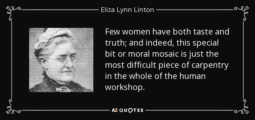 Few women have both taste and truth; and indeed, this special bit or moral mosaic is just the most difficult piece of carpentry in the whole of the human workshop. - Eliza Lynn Linton