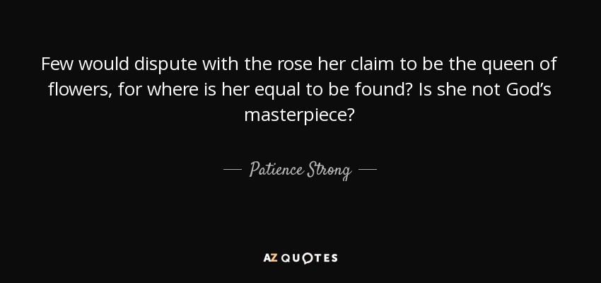 Few would dispute with the rose her claim to be the queen of flowers, for where is her equal to be found? Is she not God’s masterpiece? - Patience Strong