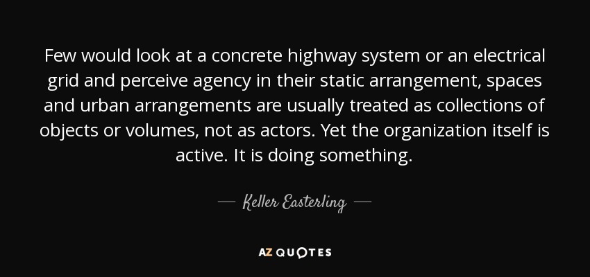Few would look at a concrete highway system or an electrical grid and perceive agency in their static arrangement, spaces and urban arrangements are usually treated as collections of objects or volumes, not as actors. Yet the organization itself is active. It is doing something. - Keller Easterling