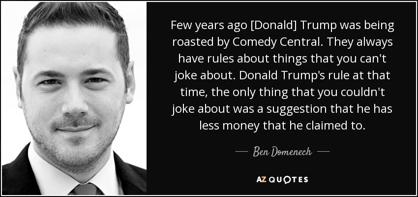 Few years ago [Donald] Trump was being roasted by Comedy Central. They always have rules about things that you can't joke about. Donald Trump's rule at that time, the only thing that you couldn't joke about was a suggestion that he has less money that he claimed to. - Ben Domenech
