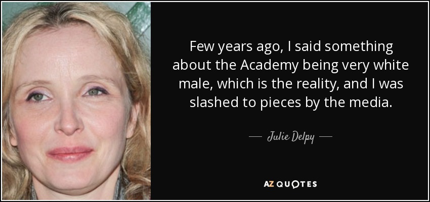 Few years ago, I said something about the Academy being very white male, which is the reality, and I was slashed to pieces by the media. - Julie Delpy