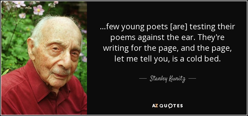 ...few young poets [are] testing their poems against the ear. They're writing for the page, and the page, let me tell you, is a cold bed. - Stanley Kunitz