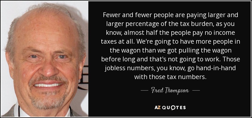 Fewer and fewer people are paying larger and larger percentage of the tax burden, as you know, almost half the people pay no income taxes at all. We're going to have more people in the wagon than we got pulling the wagon before long and that's not going to work. Those jobless numbers, you know, go hand-in-hand with those tax numbers. - Fred Thompson