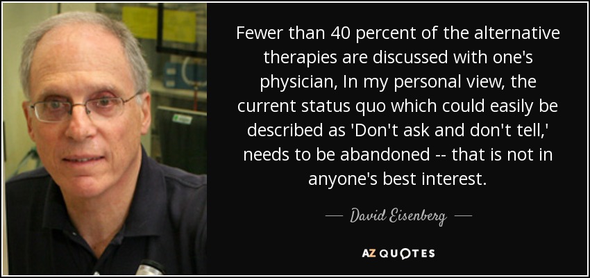 Fewer than 40 percent of the alternative therapies are discussed with one's physician, In my personal view, the current status quo which could easily be described as 'Don't ask and don't tell,' needs to be abandoned -- that is not in anyone's best interest. - David Eisenberg