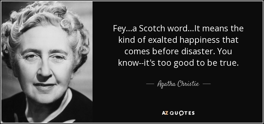 Fey...a Scotch word...It means the kind of exalted happiness that comes before disaster. You know--it's too good to be true. - Agatha Christie