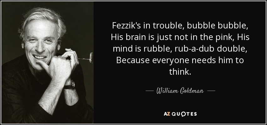 Fezzik's in trouble, bubble bubble, His brain is just not in the pink, His mind is rubble, rub-a-dub double, Because everyone needs him to think. - William Goldman