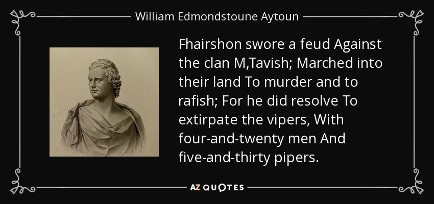 Fhairshon swore a feud Against the clan M,Tavish; Marched into their land To murder and to rafish; For he did resolve To extirpate the vipers, With four-and-twenty men And five-and-thirty pipers. - William Edmondstoune Aytoun