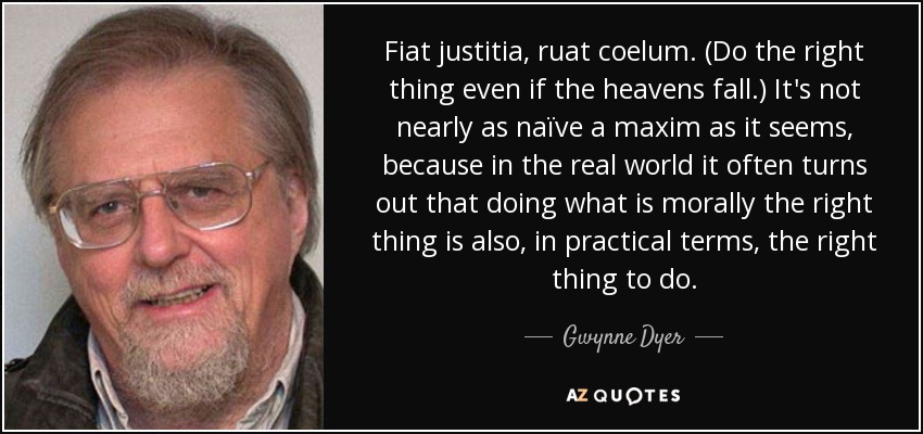 Fiat justitia, ruat coelum. (Do the right thing even if the heavens fall.) It's not nearly as naïve a maxim as it seems, because in the real world it often turns out that doing what is morally the right thing is also, in practical terms, the right thing to do. - Gwynne Dyer
