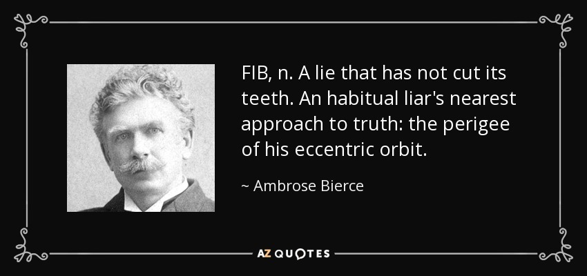 FIB, n. A lie that has not cut its teeth. An habitual liar's nearest approach to truth: the perigee of his eccentric orbit. - Ambrose Bierce