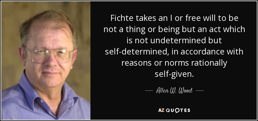 Fichte takes an I or free will to be not a thing or being but an act which is not undetermined but self-determined, in accordance with reasons or norms rationally self-given. - Allen W. Wood
