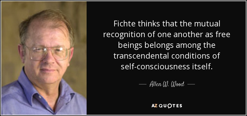 Fichte thinks that the mutual recognition of one another as free beings belongs among the transcendental conditions of self-consciousness itself. - Allen W. Wood