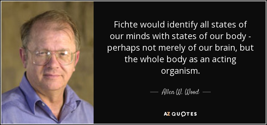 Fichte would identify all states of our minds with states of our body - perhaps not merely of our brain, but the whole body as an acting organism. - Allen W. Wood