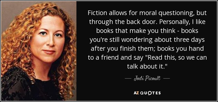 Fiction allows for moral questioning, but through the back door. Personally, I like books that make you think - books you're still wondering about three days after you finish them; books you hand to a friend and say 