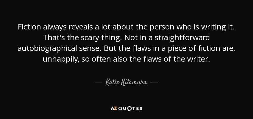 Fiction always reveals a lot about the person who is writing it. That's the scary thing. Not in a straightforward autobiographical sense. But the flaws in a piece of fiction are, unhappily, so often also the flaws of the writer. - Katie Kitamura