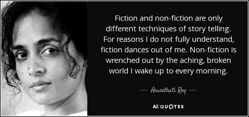 Fiction and non-fiction are only different techniques of story telling. For reasons I do not fully understand, fiction dances out of me. Non-fiction is wrenched out by the aching, broken world I wake up to every morning. - Arundhati Roy