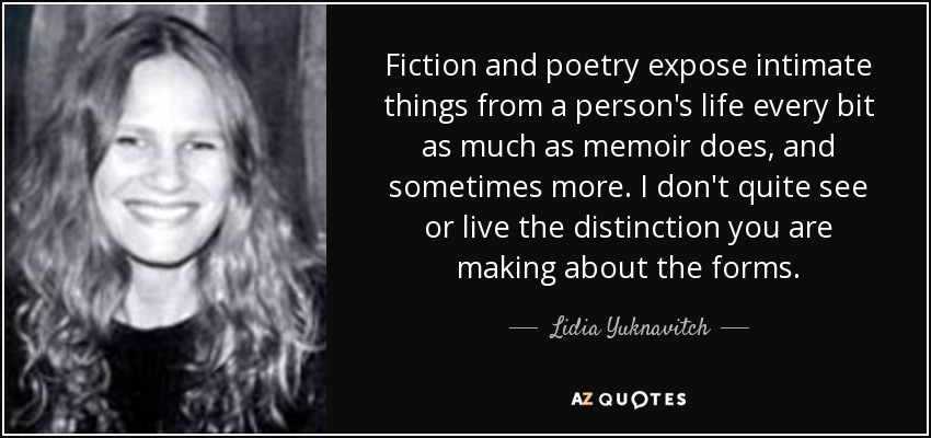 Fiction and poetry expose intimate things from a person's life every bit as much as memoir does, and sometimes more. I don't quite see or live the distinction you are making about the forms. - Lidia Yuknavitch