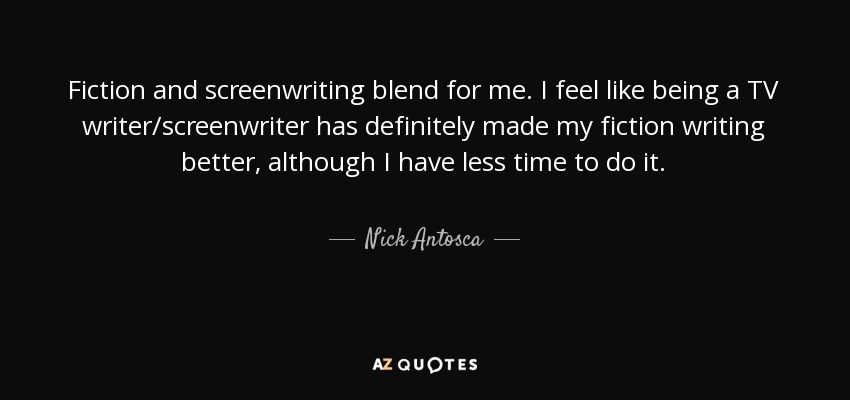 Fiction and screenwriting blend for me. I feel like being a TV writer/screenwriter has definitely made my fiction writing better, although I have less time to do it. - Nick Antosca