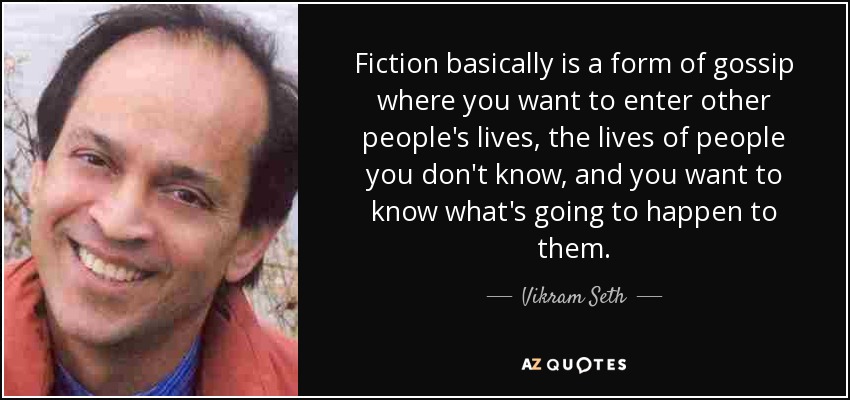 Fiction basically is a form of gossip where you want to enter other people's lives, the lives of people you don't know, and you want to know what's going to happen to them. - Vikram Seth