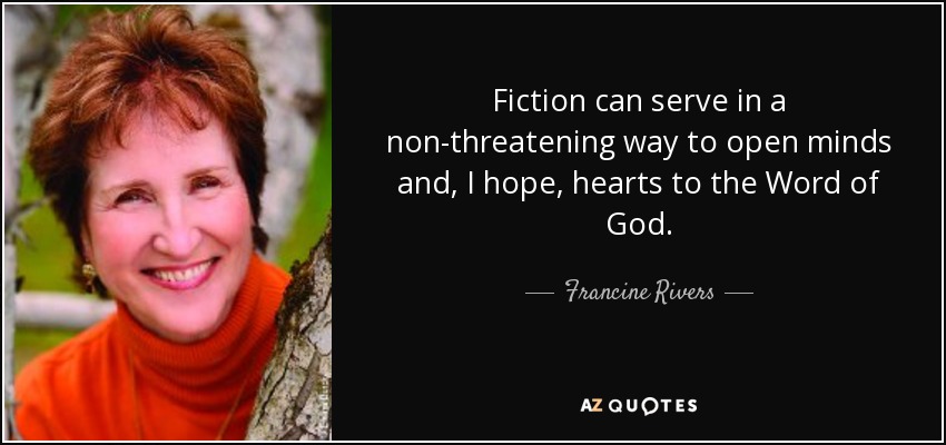 Fiction can serve in a non-threatening way to open minds and, I hope, hearts to the Word of God. - Francine Rivers