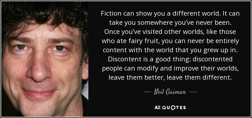 Fiction can show you a different world. It can take you somewhere you’ve never been. Once you’ve visited other worlds, like those who ate fairy fruit, you can never be entirely content with the world that you grew up in. Discontent is a good thing: discontented people can modify and improve their worlds, leave them better, leave them different. - Neil Gaiman