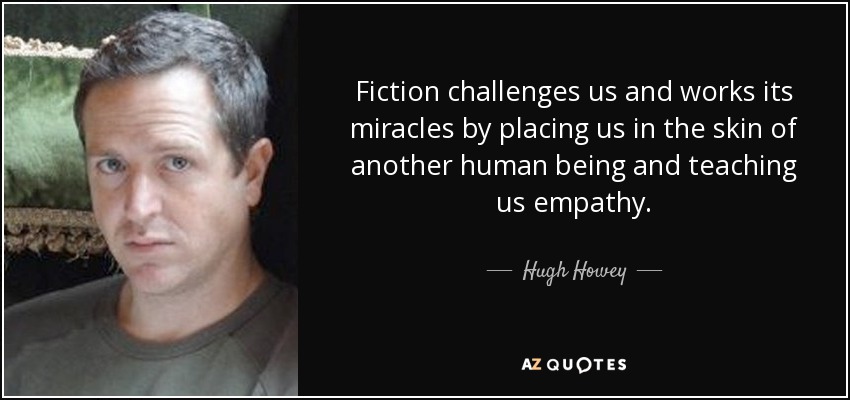 Fiction challenges us and works its miracles by placing us in the skin of another human being and teaching us empathy. - Hugh Howey