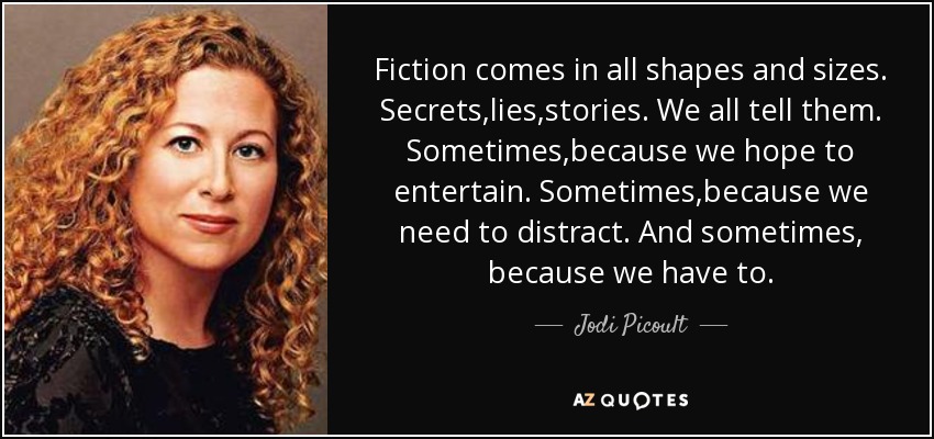 Fiction comes in all shapes and sizes. Secrets,lies,stories. We all tell them. Sometimes,because we hope to entertain. Sometimes,because we need to distract. And sometimes, because we have to. - Jodi Picoult
