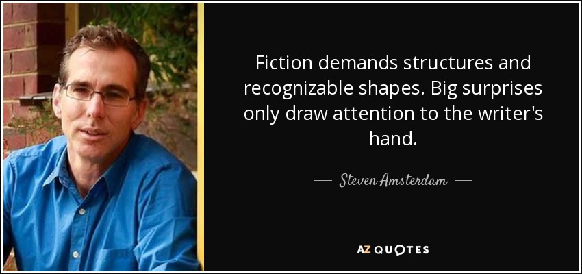 Fiction demands structures and recognizable shapes. Big surprises only draw attention to the writer's hand. - Steven Amsterdam