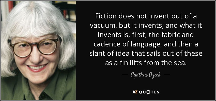 Fiction does not invent out of a vacuum, but it invents; and what it invents is, first, the fabric and cadence of language, and then a slant of idea that sails out of these as a fin lifts from the sea. - Cynthia Ozick