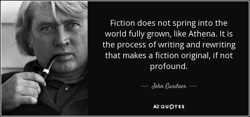 Fiction does not spring into the world fully grown, like Athena. It is the process of writing and rewriting that makes a fiction original, if not profound. - John Gardner