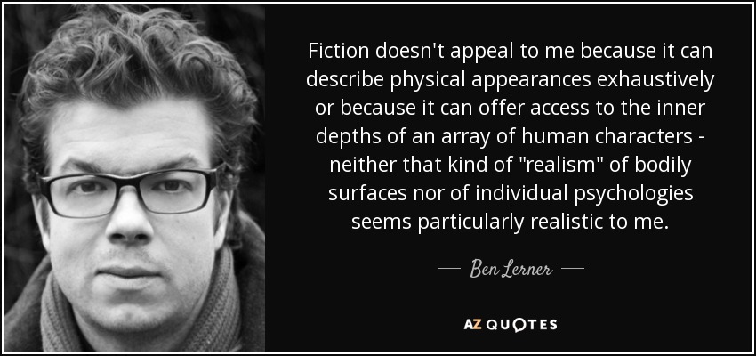 Fiction doesn't appeal to me because it can describe physical appearances exhaustively or because it can offer access to the inner depths of an array of human characters - neither that kind of 