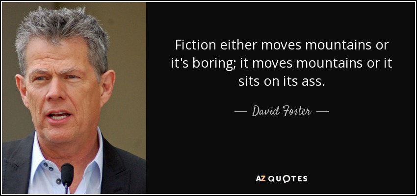 Fiction either moves mountains or it's boring; it moves mountains or it sits on its ass. - David Foster