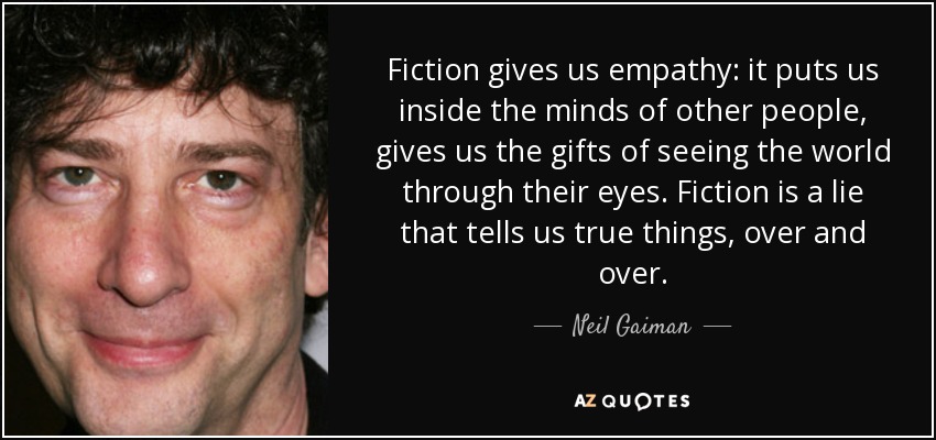 Fiction gives us empathy: it puts us inside the minds of other people, gives us the gifts of seeing the world through their eyes. Fiction is a lie that tells us true things, over and over. - Neil Gaiman