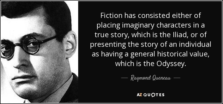 Fiction has consisted either of placing imaginary characters in a true story, which is the Iliad, or of presenting the story of an individual as having a general historical value, which is the Odyssey. - Raymond Queneau