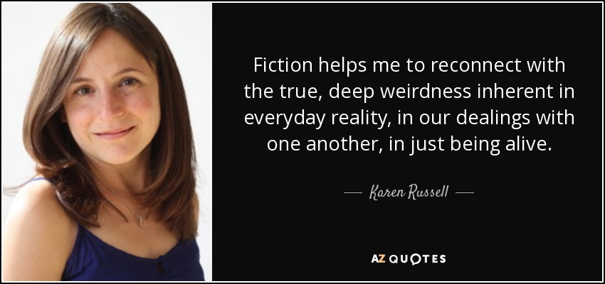 Fiction helps me to reconnect with the true, deep weirdness inherent in everyday reality, in our dealings with one another, in just being alive. - Karen Russell