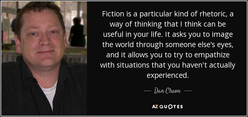 Fiction is a particular kind of rhetoric, a way of thinking that I think can be useful in your life. It asks you to image the world through someone else's eyes, and it allows you to try to empathize with situations that you haven't actually experienced. - Dan Chaon