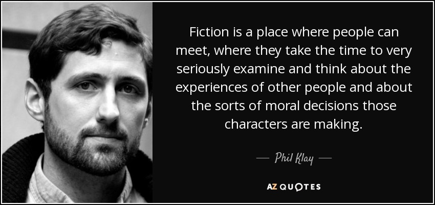 Fiction is a place where people can meet, where they take the time to very seriously examine and think about the experiences of other people and about the sorts of moral decisions those characters are making. - Phil Klay