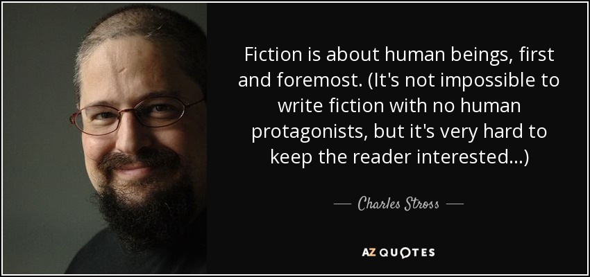 Fiction is about human beings, first and foremost. (It's not impossible to write fiction with no human protagonists, but it's very hard to keep the reader interested ...) - Charles Stross